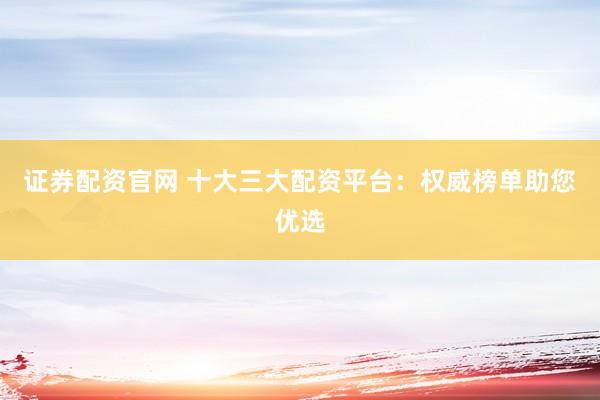 证券配资官网 十大三大配资平台：权威榜单助您优选