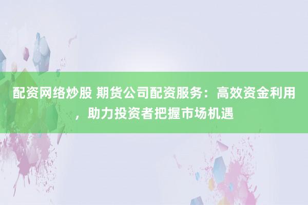 配资网络炒股 期货公司配资服务：高效资金利用，助力投资者把握市场机遇