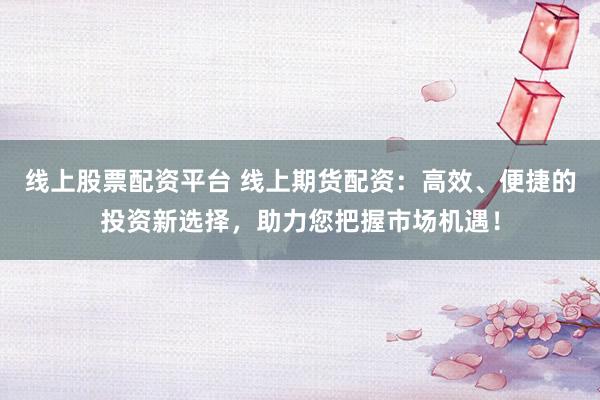 线上股票配资平台 线上期货配资：高效、便捷的投资新选择，助力您把握市场机遇！