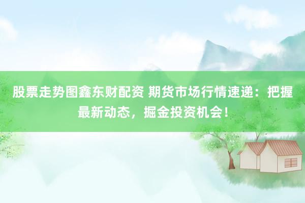 股票走势图鑫东财配资 期货市场行情速递：把握最新动态，掘金投资机会！