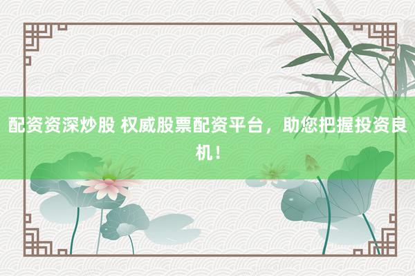 配资资深炒股 权威股票配资平台，助您把握投资良机！