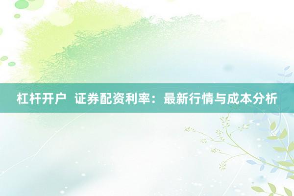 杠杆开户  证券配资利率：最新行情与成本分析