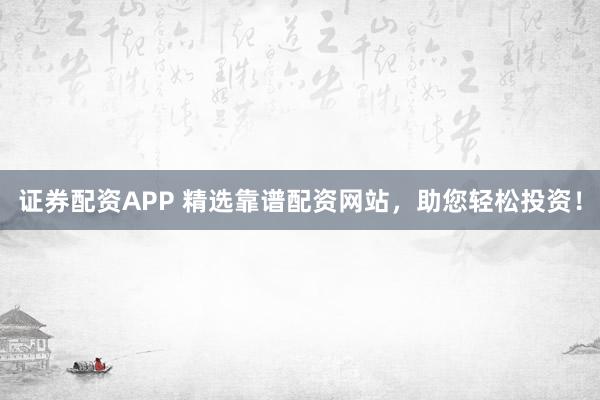 证券配资APP 精选靠谱配资网站，助您轻松投资！