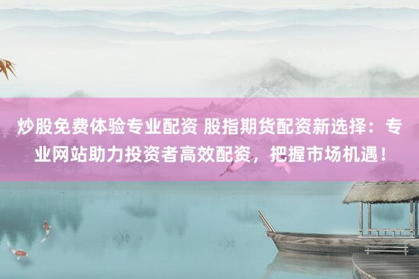 炒股免费体验专业配资 股指期货配资新选择：专业网站助力投资者高效配资，把握市场机遇！