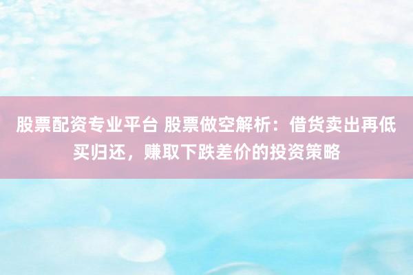 股票配资专业平台 股票做空解析：借货卖出再低买归还，赚取下跌差价的投资策略