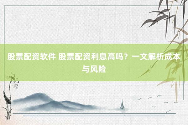 股票配资软件 股票配资利息高吗？一文解析成本与风险