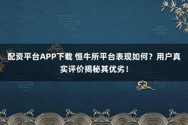 配资平台APP下载 恒牛所平台表现如何？用户真实评价揭秘其优劣！