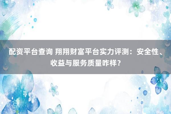 配资平台查询 翔翔财富平台实力评测：安全性、收益与服务质量咋样？