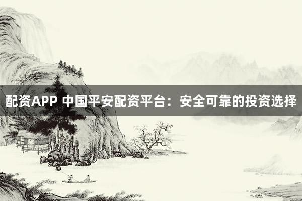配资APP 中国平安配资平台：安全可靠的投资选择