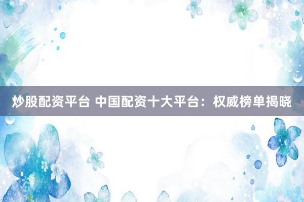 炒股配资平台 中国配资十大平台：权威榜单揭晓