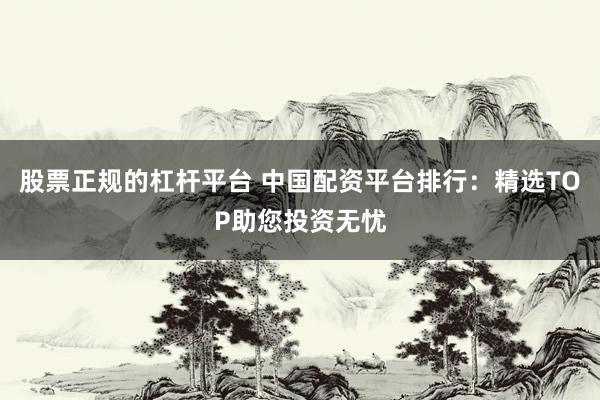 股票正规的杠杆平台 中国配资平台排行：精选TOP助您投资无忧