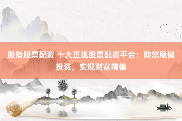 股指股票配资 十大正规股票配资平台：助您稳健投资，实现财富增值
