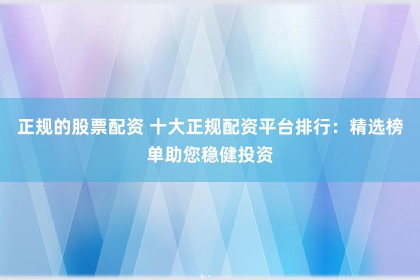正规的股票配资 十大正规配资平台排行：精选榜单助您稳健投资