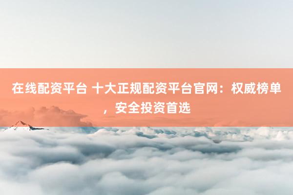 在线配资平台 十大正规配资平台官网：权威榜单，安全投资首选