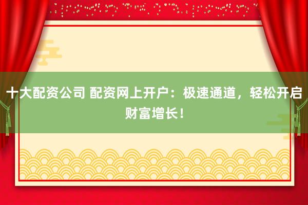 十大配资公司 配资网上开户：极速通道，轻松开启财富增长！