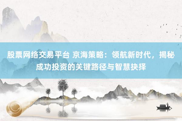 股票网络交易平台 京海策略：领航新时代，揭秘成功投资的关键路径与智慧抉择