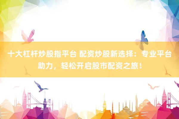 十大杠杆炒股指平台 配资炒股新选择：专业平台助力，轻松开启股市配资之旅！