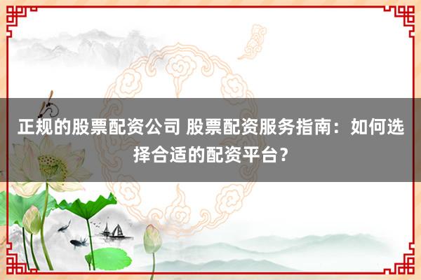 正规的股票配资公司 股票配资服务指南：如何选择合适的配资平台？