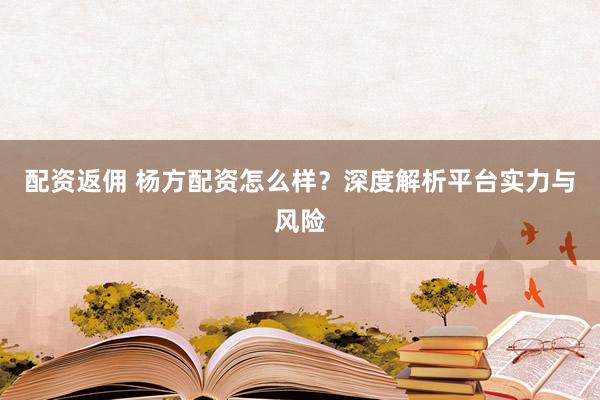 配资返佣 杨方配资怎么样？深度解析平台实力与风险