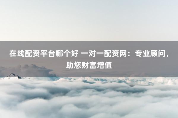 在线配资平台哪个好 一对一配资网：专业顾问，助您财富增值