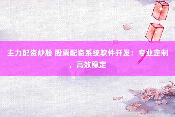 主力配资炒股 股票配资系统软件开发：专业定制，高效稳定