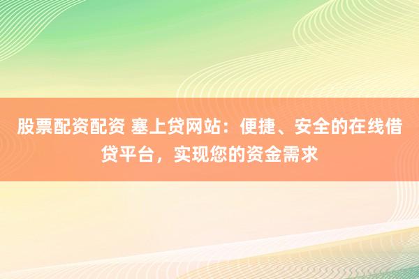 股票配资配资 塞上贷网站：便捷、安全的在线借贷平台，实现您的资金需求