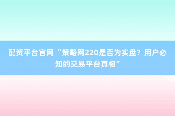 配资平台官网 “策略网220是否为实盘？用户必知的交易平台真相”
