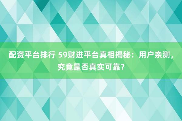 配资平台排行 59财进平台真相揭秘：用户亲测，究竟是否真实可靠？
