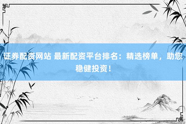 证券配资网站 最新配资平台排名：精选榜单，助您稳健投资！