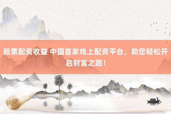 股票配资收益 中国首家线上配资平台，助您轻松开启财富之路！