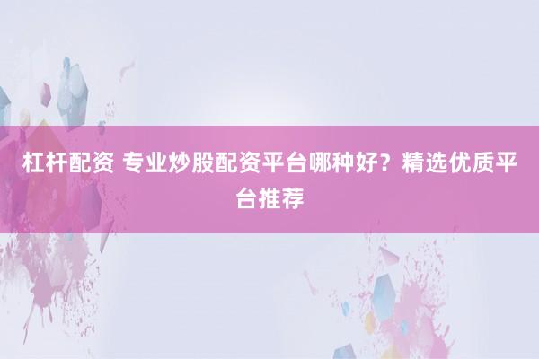 杠杆配资 专业炒股配资平台哪种好？精选优质平台推荐