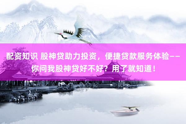 配资知识 股神贷助力投资，便捷贷款服务体验——你问我股神贷好不好？用了就知道！
