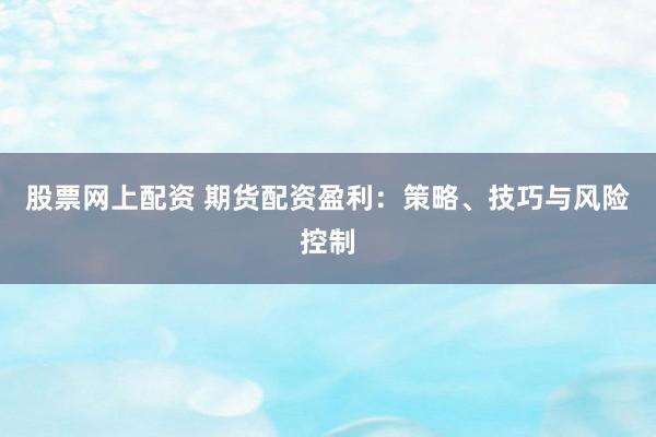 股票网上配资 期货配资盈利：策略、技巧与风险控制