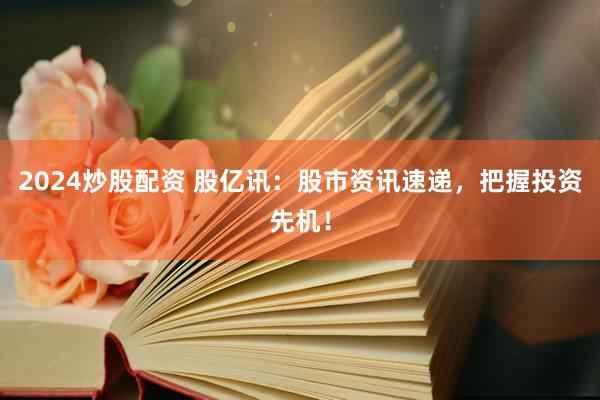 2024炒股配资 股亿讯：股市资讯速递，把握投资先机！