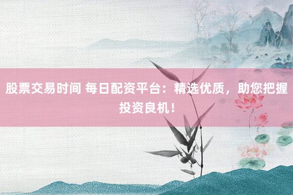 股票交易时间 每日配资平台：精选优质，助您把握投资良机！