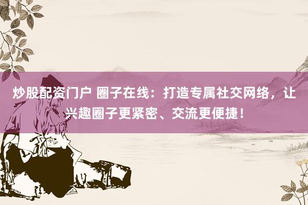 炒股配资门户 圈子在线：打造专属社交网络，让兴趣圈子更紧密、交流更便捷！