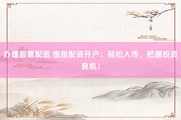 办理股票配资 恒指配资开户：轻松入市，把握投资良机！