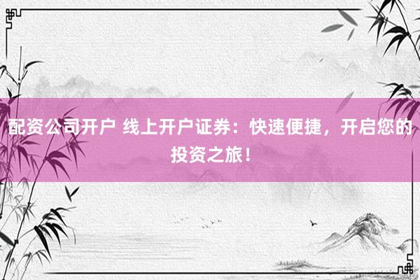 配资公司开户 线上开户证券：快速便捷，开启您的投资之旅！