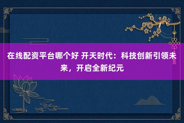 在线配资平台哪个好 开天时代：科技创新引领未来，开启全新纪元