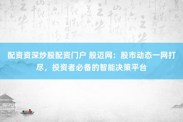 配资资深炒股配资门户 股迈网：股市动态一网打尽，投资者必备的智能决策平台