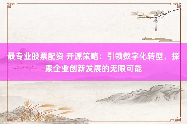 最专业股票配资 开源策略：引领数字化转型，探索企业创新发展的无限可能