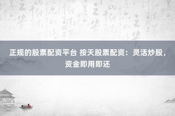 正规的股票配资平台 按天股票配资：灵活炒股，资金即用即还