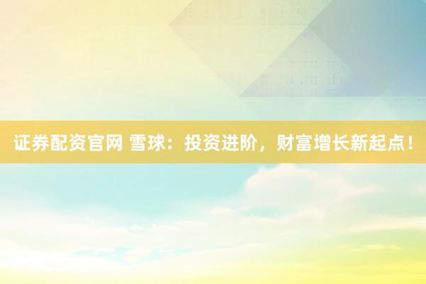 证券配资官网 雪球：投资进阶，财富增长新起点！