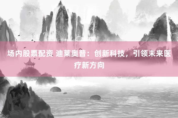 场内股票配资 迪莱奥普：创新科技，引领未来医疗新方向