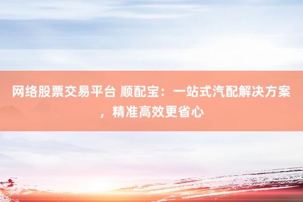 网络股票交易平台 顺配宝：一站式汽配解决方案，精准高效更省心