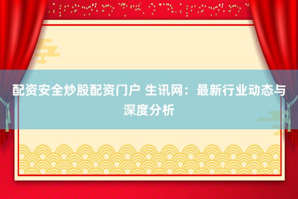 配资安全炒股配资门户 生讯网：最新行业动态与深度分析