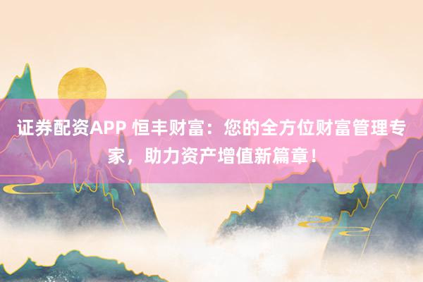 证券配资APP 恒丰财富：您的全方位财富管理专家，助力资产增值新篇章！