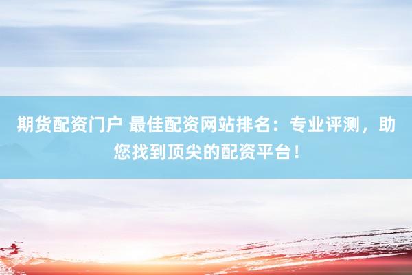 期货配资门户 最佳配资网站排名：专业评测，助您找到顶尖的配资平台！