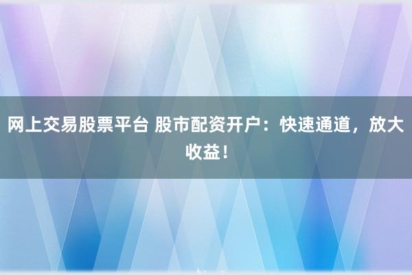 网上交易股票平台 股市配资开户：快速通道，放大收益！