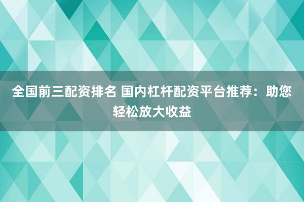全国前三配资排名 国内杠杆配资平台推荐：助您轻松放大收益